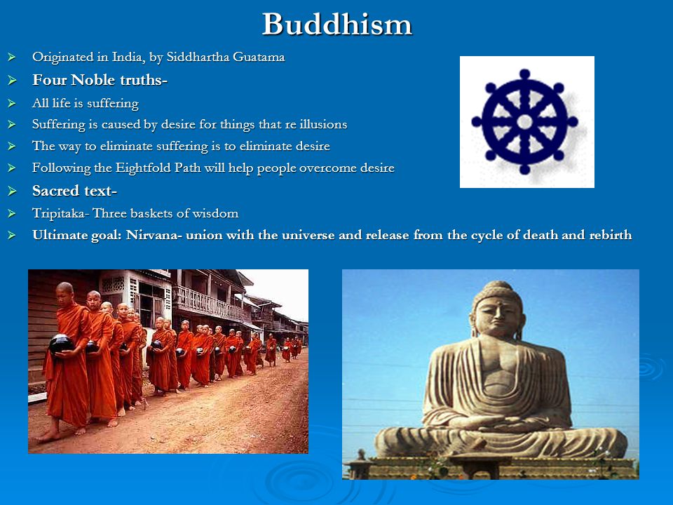 Originated in India, by Siddhartha Guatama. Four Noble truths- All life is suffering. Suffering is caused by desire for things that re illusions. The way to eliminate suffering is to eliminate desire. Following the Eightfold Path will help people overcome desire. Sacred text- Tripitaka- Three baskets of wisdom. Ultimate goal: Nirvana- union with the universe and release from the cycle of death and rebirth.