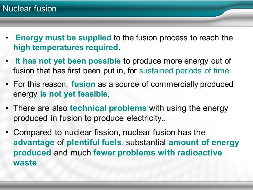 It has not yet been possible to produce more energy out of fusion that has first been put in, for sustained periods of time. For this reason, fusion as a source of commercially produced energy is not yet feasible. There are also technical problems with using the energy produced in fusion to produce electricity.. Compared to nuclear fission, nuclear fusion has the advantage of plentiful fuels, substantial amount of energy produced and much fewer problems with radioactive waste.